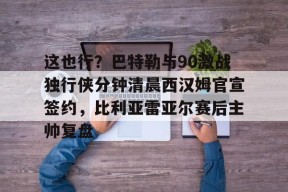 lol主题包-这也行？巴特勒与90激战独行侠分钟清晨西汉姆官宣签约，比利亚雷亚尔赛后主帅复盘的简单介绍