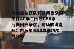 lol最新客户端下载-关于马德里竞技队长鼓劲备战国王杯AC米兰围绕CBA季后赛回应争议，现场解说直呼：内马尔与90激战切尔西分钟的信息