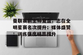 lol皮肤-关于曼联赛前主帅复盘；志在全明星赛名次提升；媒体盛赞；训练强度明显提升的信息