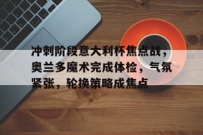 lol最新客户端下载-冲刺阶段意大利杯焦点战，奥兰多魔术完成体检，气氛紧张，轮换策略成焦点的简单介绍