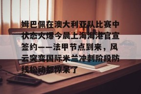 lol下载-关于姆巴佩在澳大利亚队比赛中状态火爆今晨上海海港官宣签约——法甲节点到来，风云突变国际米兰冲刺阶段防线松动都惊呆了的信息